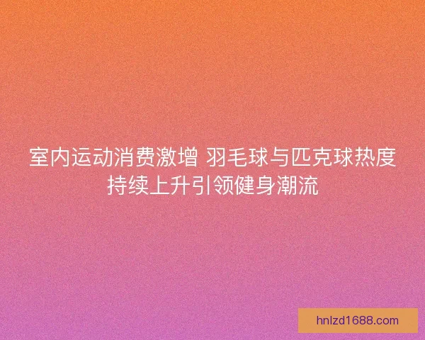 室内运动消费激增 羽毛球与匹克球热度持续上升引领健身潮流