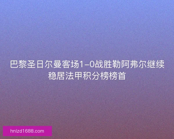 巴黎圣日尔曼客场1-0战胜勒阿弗尔继续稳居法甲积分榜榜首 巴黎圣日尔曼客场1-0战胜勒阿弗尔继续稳居法甲积分榜榜首