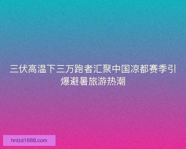 三伏高温下三万跑者汇聚中国凉都赛季引爆避暑旅游热潮