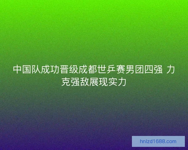 中国队成功晋级成都世乒赛男团四强 力克强敌展现实力