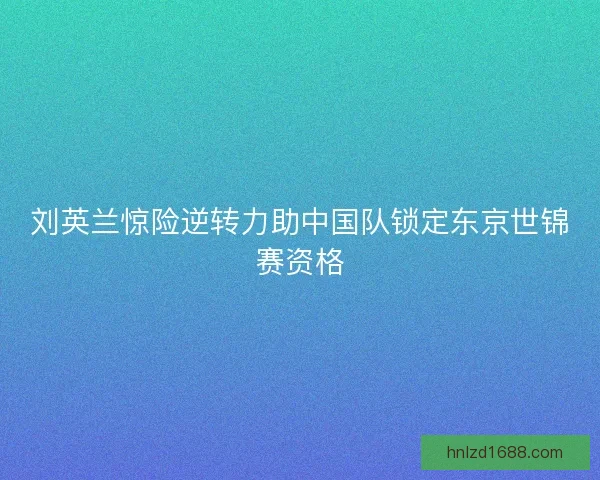 刘英兰惊险逆转力助中国队锁定东京世锦赛资格