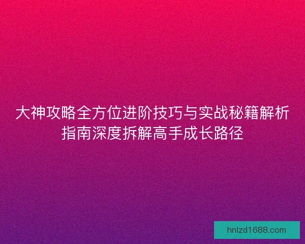 大神攻略全方位进阶技巧与实战秘籍解析指南深度拆解高手成长路径