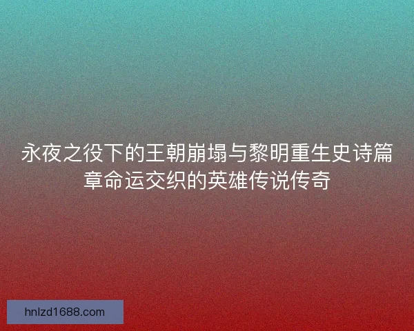 永夜之役下的王朝崩塌与黎明重生史诗篇章命运交织的英雄传说传奇